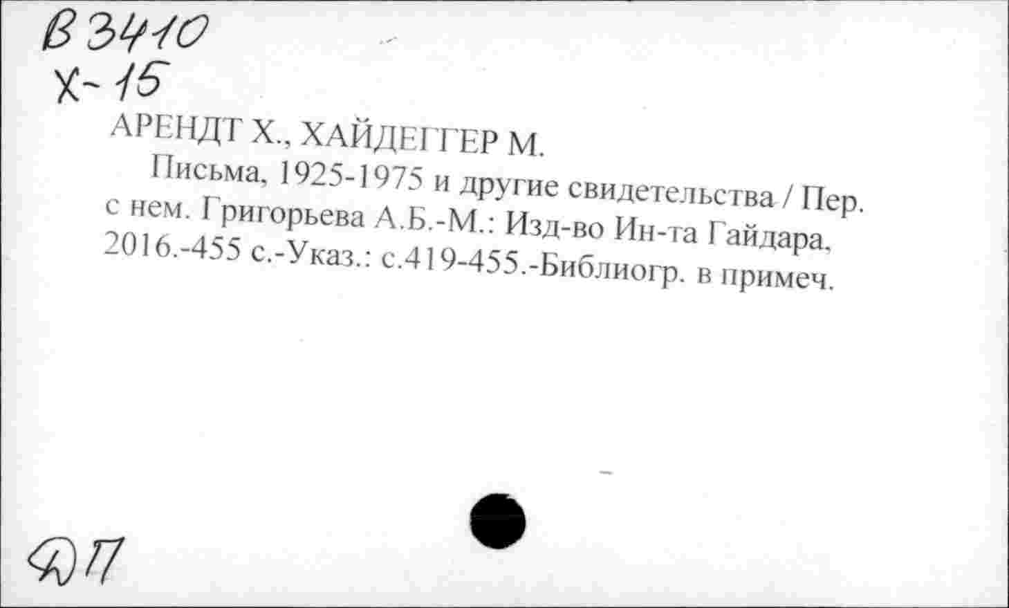 ﻿$№о X' 15
АРЕНДТ X., ХАЙДЕГГЕР М
с неПмИ Гн““’ '925''975 ” Д₽угае свидетельства / Пер Ж ЙТ“ " ИЗД'В° Ин’Та Гайда₽а -016.-455 с.-Указ.: с.419-455.-Б„блиогр. в примсч